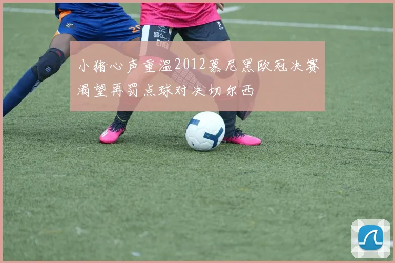 小猪心声重温2012慕尼黑欧冠决赛渴望再罚点球对决切尔西