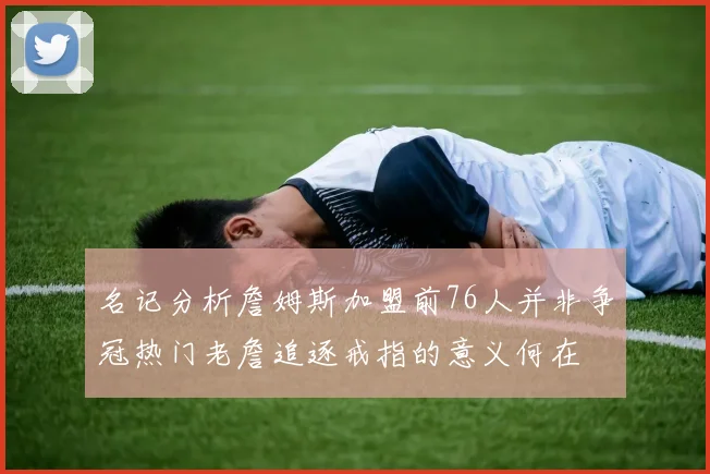 名记分析詹姆斯加盟前76人并非争冠热门老詹追逐戒指的意义何在
